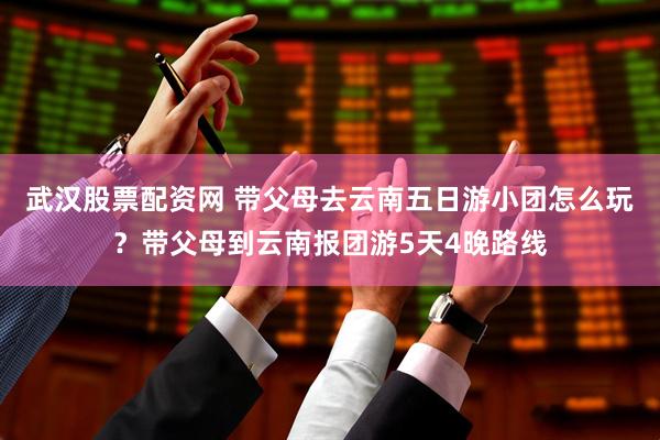 武汉股票配资网 带父母去云南五日游小团怎么玩？带父母到云南报团游5天4晚路线