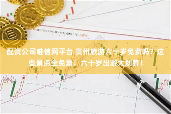 配资公司唯信网平台 贵州旅游六十岁免费吗？这些景点全免票！六十岁出游太划算！