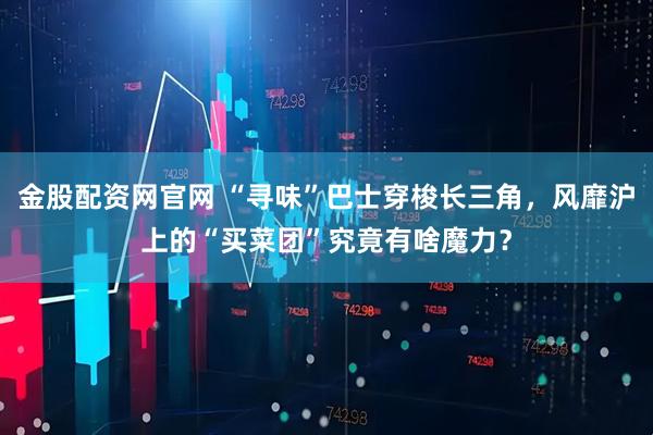 金股配资网官网 “寻味”巴士穿梭长三角，风靡沪上的“买菜团”究竟有啥魔力？