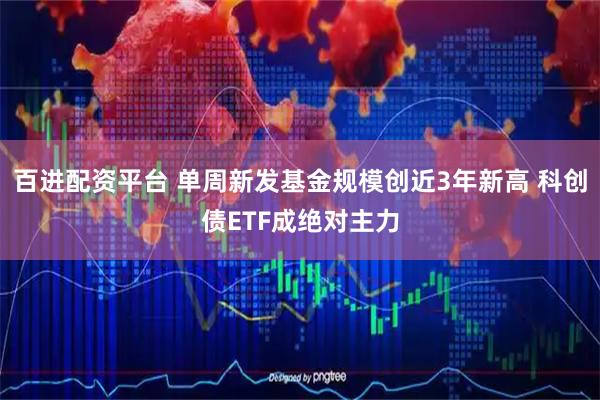 百进配资平台 单周新发基金规模创近3年新高 科创债ETF成绝对主力
