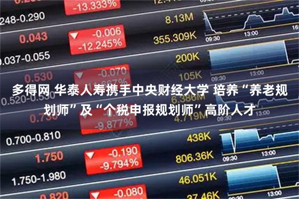 多得网 华泰人寿携手中央财经大学 培养“养老规划师”及“个税申报规划师”高阶人才
