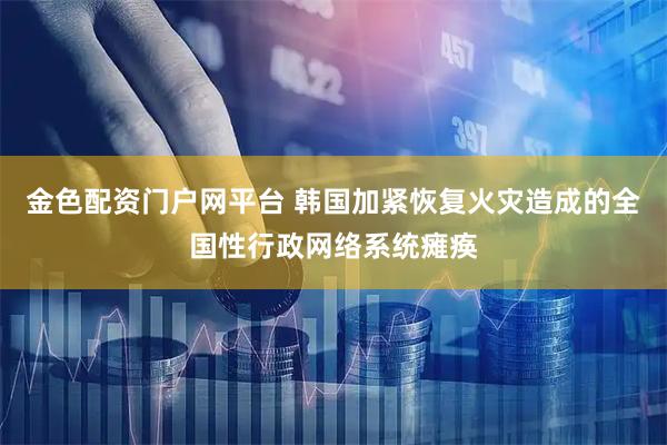 金色配资门户网平台 韩国加紧恢复火灾造成的全国性行政网络系统瘫痪