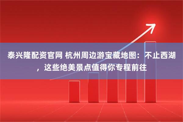 泰兴隆配资官网 杭州周边游宝藏地图：不止西湖，这些绝美景点值得你专程前往