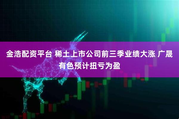 金浩配资平台 稀土上市公司前三季业绩大涨 广晟有色预计扭亏为盈