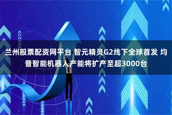兰州股票配资网平台 智元精灵G2线下全球首发 均普智能机器人产能将扩产至超3000台