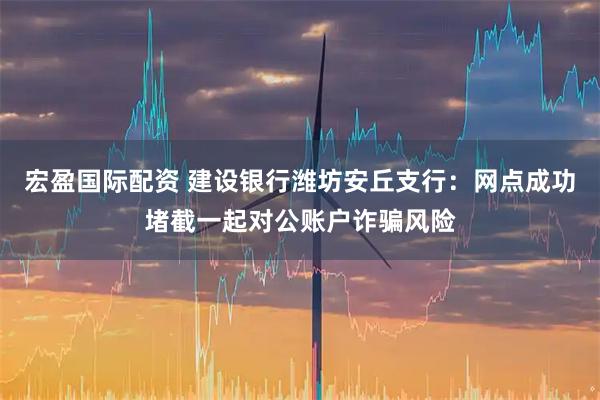 宏盈国际配资 建设银行潍坊安丘支行：网点成功堵截一起对公账户诈骗风险
