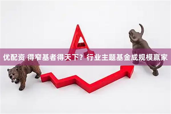 优配资 得窄基者得天下？行业主题基金成规模赢家