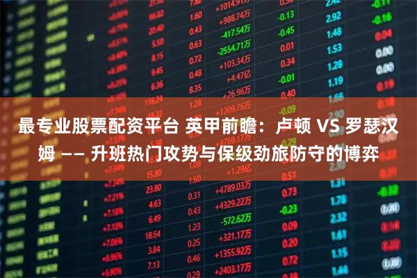最专业股票配资平台 英甲前瞻：卢顿 VS 罗瑟汉姆 —— 升班热门攻势与保级劲旅防守的博弈