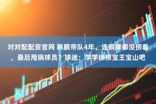 对对配配资官网 韩鹏带队4年，连铜牌都没捞着，最后甩锅球员？球迷：学学徐根宝王宝山吧