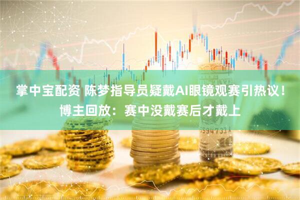 掌中宝配资 陈梦指导员疑戴AI眼镜观赛引热议！博主回放：赛中没戴赛后才戴上