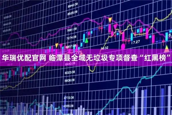 华瑞优配官网 临潭县全域无垃圾专项督查“红黑榜”