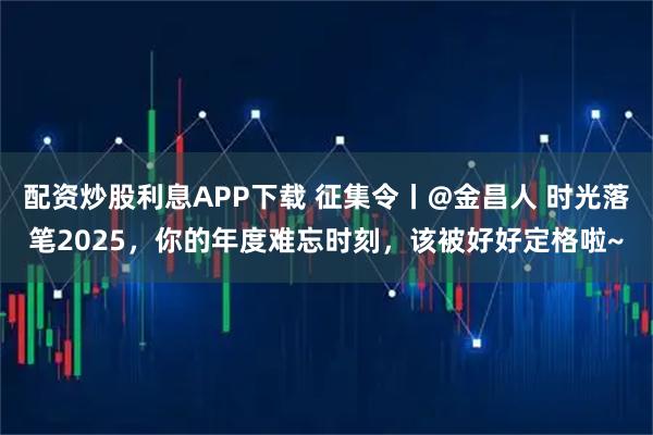 配资炒股利息APP下载 征集令丨@金昌人 时光落笔2025，你的年度难忘时刻，该被好好定格啦~