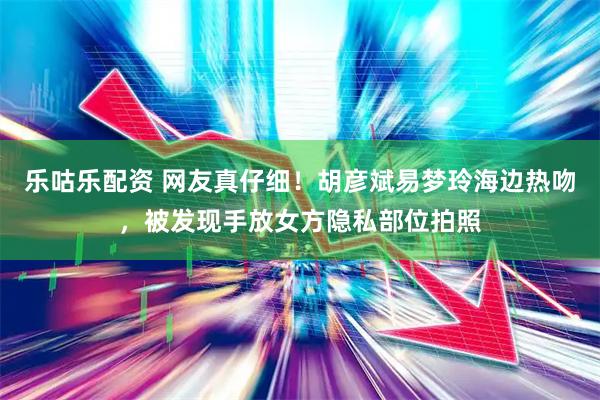 乐咕乐配资 网友真仔细！胡彦斌易梦玲海边热吻，被发现手放女方隐私部位拍照