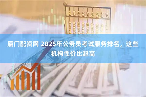 厦门配资网 2025年公务员考试服务排名，这些机构性价比超高