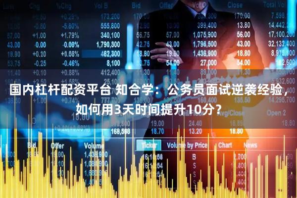 国内杠杆配资平台 知合学：公务员面试逆袭经验，如何用3天时间提升10分？