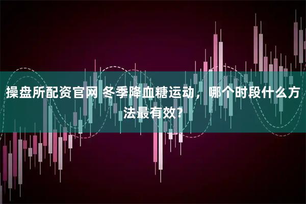 操盘所配资官网 冬季降血糖运动，哪个时段什么方法最有效？