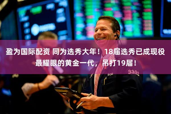 盈为国际配资 同为选秀大年！18届选秀已成现役最耀眼的黄金一代，吊打19届！