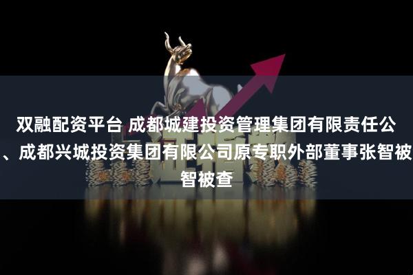 双融配资平台 成都城建投资管理集团有限责任公司、成都兴城投资集团有限公司原专职外部董事张智被查