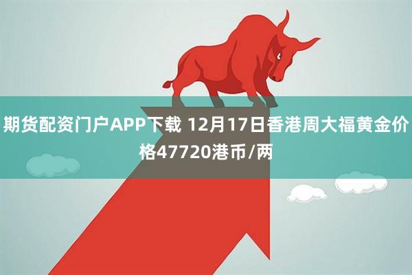 期货配资门户APP下载 12月17日香港周大福黄金价格47720港币/两