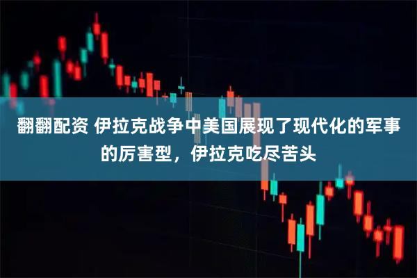 翻翻配资 伊拉克战争中美国展现了现代化的军事的厉害型，伊拉克吃尽苦头