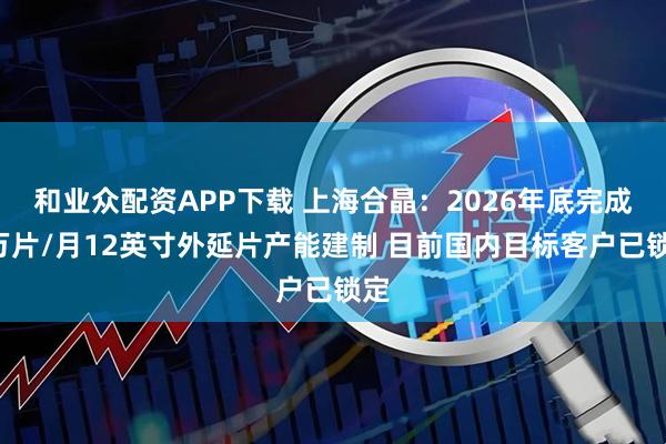 和业众配资APP下载 上海合晶：2026年底完成6万片/月12英寸外延片产能建制 目前国内目标客户已锁定