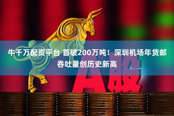 牛千万配资平台 首破200万吨！深圳机场年货邮吞吐量创历史新高