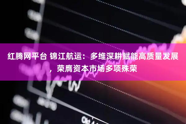 红腾网平台 锦江航运：多维深耕赋能高质量发展，荣膺资本市场多项殊荣
