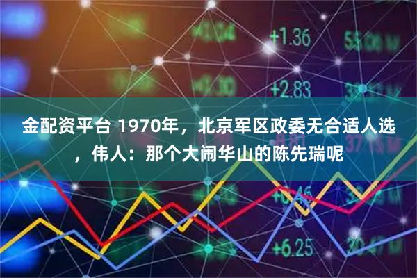 金配资平台 1970年，北京军区政委无合适人选，伟人：那个大闹华山的陈先瑞呢