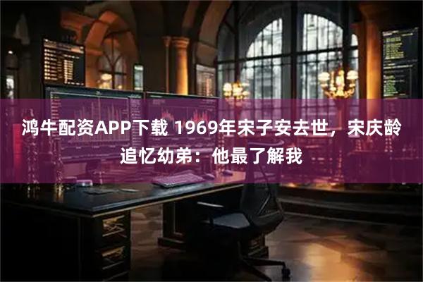 鸿牛配资APP下载 1969年宋子安去世，宋庆龄追忆幼弟：他最了解我