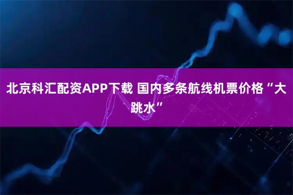 北京科汇配资APP下载 国内多条航线机票价格“大跳水”