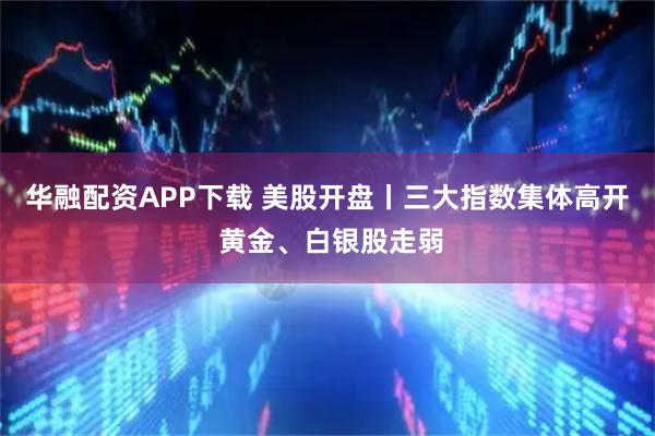 华融配资APP下载 美股开盘丨三大指数集体高开 黄金、白银股走弱