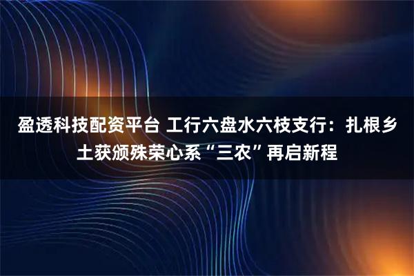 盈透科技配资平台 工行六盘水六枝支行：扎根乡土获颁殊荣心系“三农”再启新程