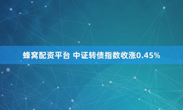 蜂窝配资平台 中证转债指数收涨0.45%
