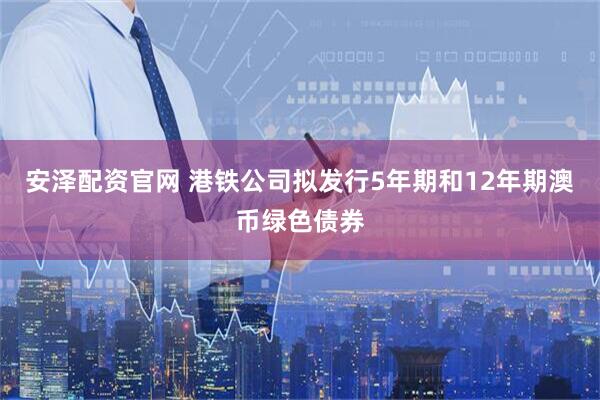 安泽配资官网 港铁公司拟发行5年期和12年期澳币绿色债券