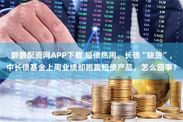 翻翻配资网APP下载 短债热闹、长债“缺货”，中长债基金上周业绩却跑赢短债产品，怎么回事？