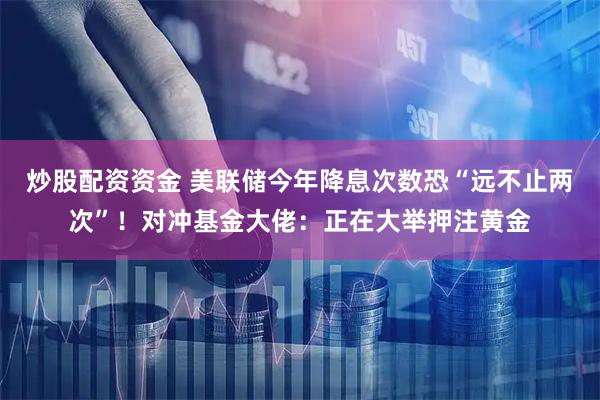 炒股配资资金 美联储今年降息次数恐“远不止两次”！对冲基金大佬：正在大举押注黄金