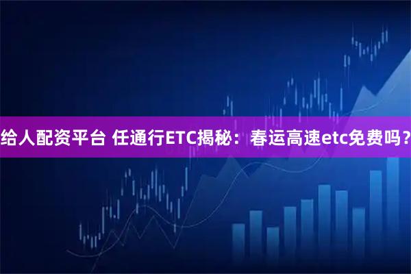 给人配资平台 任通行ETC揭秘：春运高速etc免费吗？