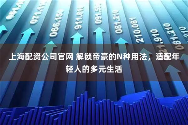 上海配资公司官网 解锁帝豪的N种用法，适配年轻人的多元生活