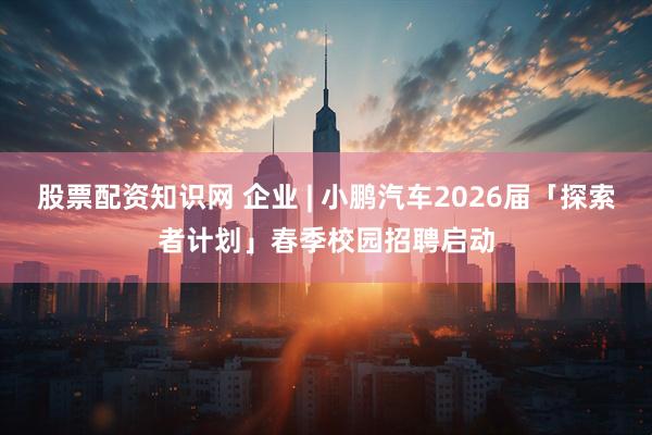 股票配资知识网 企业 | 小鹏汽车2026届「探索者计划」春季校园招聘启动