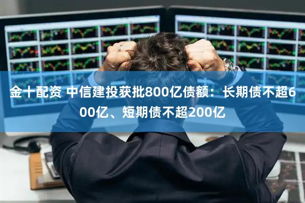 金十配资 中信建投获批800亿债额：长期债不超600亿、短期债不超200亿