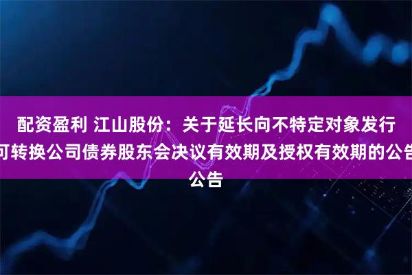 配资盈利 江山股份：关于延长向不特定对象发行可转换公司债券股东会决议有效期及授权有效期的公告